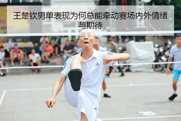 王楚钦男单表现为何总能牵动赛场内外情绪与期待
