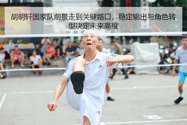 胡明轩国家队前景走到关键路口，稳定输出与角色转型决定未来高度